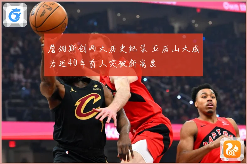 詹姆斯创两大历史纪录 亚历山大成为近40年首人突破新高度