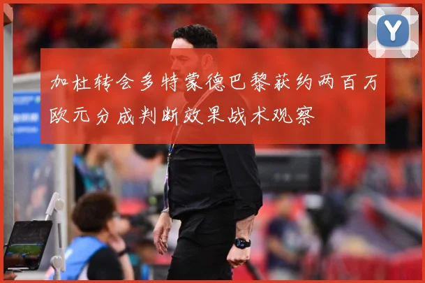加杜转会多特蒙德巴黎获约两百万欧元分成判断效果战术观察
