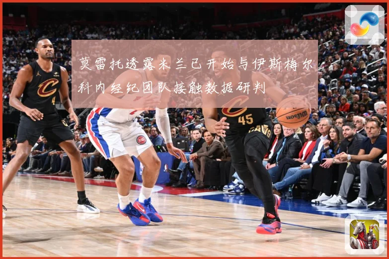 莫雷托透露米兰已开始与伊斯梅尔科内经纪团队接触数据研判