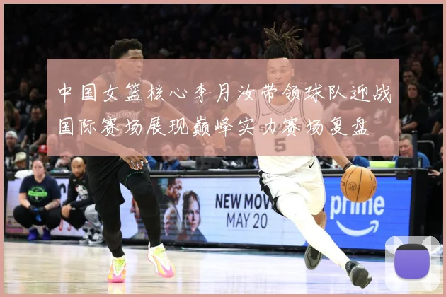 中国女篮核心李月汝带领球队迎战国际赛场展现巅峰实力赛场复盘