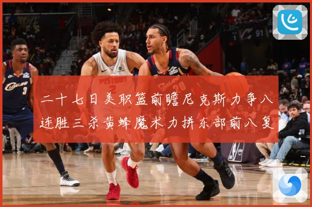 二十七日美职篮前瞻尼克斯力争八连胜三杀黄蜂魔术力拼东部前八复成长观察