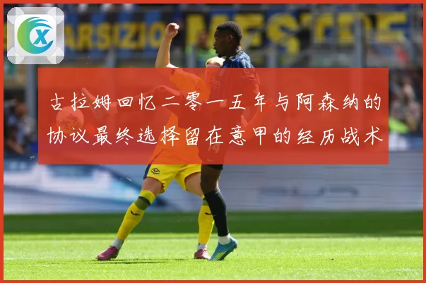 古拉姆回忆二零一五年与阿森纳的协议最终选择留在意甲的经历战术观察