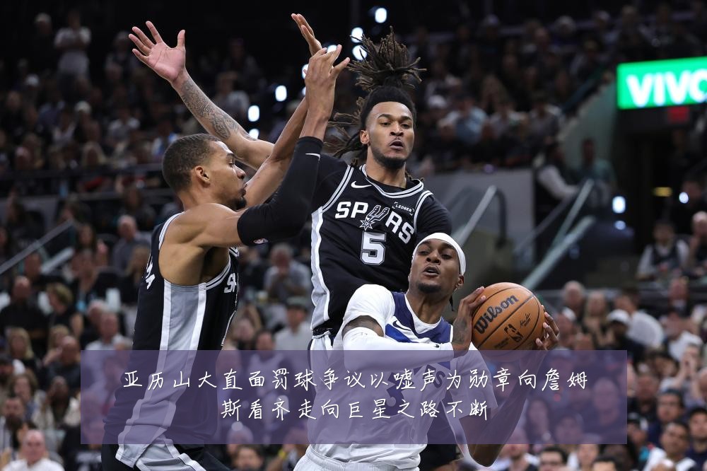 亚历山大直面罚球争议以嘘声为勋章向詹姆斯看齐走向巨星之路不断