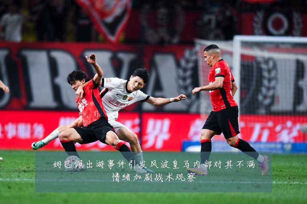 姆巴佩出游事件引发风波皇马内部对其不满情绪加剧战术观察